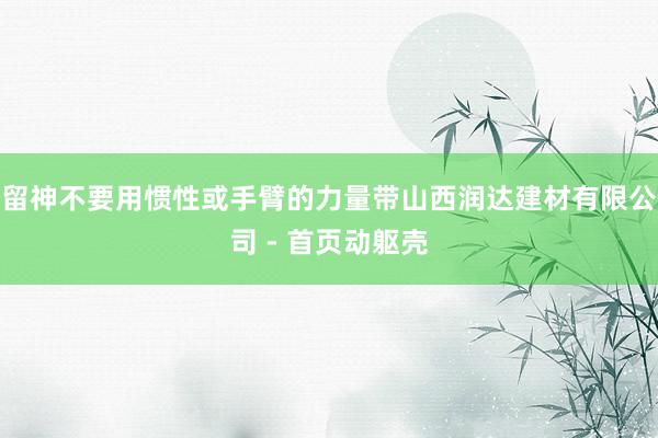 留神不要用惯性或手臂的力量带山西润达建材有限公司 - 首页动躯壳